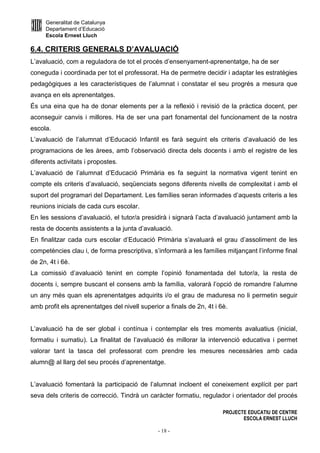 Generalitat de Catalunya
Departament d’Educació
Escola Ernest Lluch
PROJECTE EDUCATIU DE CENTRE
ESCOLA ERNEST LLUCH
- 18 -
6.4. CRITERIS GENERALS D’AVALUACIÓ
L’avaluació, com a reguladora de tot el procés d’ensenyament-aprenentatge, ha de ser
coneguda i coordinada per tot el professorat. Ha de permetre decidir i adaptar les estratègies
pedagògiques a les característiques de l’alumnat i constatar el seu progrés a mesura que
avança en els aprenentatges.
És una eina que ha de donar elements per a la reflexió i revisió de la pràctica docent, per
aconseguir canvis i millores. Ha de ser una part fonamental del funcionament de la nostra
escola.
L’avaluació de l’alumnat d’Educació Infantil es farà seguint els criteris d’avaluació de les
programacions de les àrees, amb l’observació directa dels docents i amb el registre de les
diferents activitats i propostes.
L’avaluació de l’alumnat d’Educació Primària es fa seguint la normativa vigent tenint en
compte els criteris d’avaluació, seqüenciats segons diferents nivells de complexitat i amb el
suport del programari del Departament. Les famílies seran informades d’aquests criteris a les
reunions inicials de cada curs escolar.
En les sessions d’avaluació, el tutor/a presidirà i signarà l’acta d’avaluació juntament amb la
resta de docents assistents a la junta d’avaluació.
En finalitzar cada curs escolar d’Educació Primària s’avaluarà el grau d’assoliment de les
competències clau i, de forma prescriptiva, s’informarà a les famílies mitjançant l’informe final
de 2n, 4t i 6è.
La comissió d’avaluació tenint en compte l’opinió fonamentada del tutor/a, la resta de
docents i, sempre buscant el consens amb la família, valorarà l’opció de romandre l’alumne
un any més quan els aprenentatges adquirits i/o el grau de maduresa no li permetin seguir
amb profit els aprenentatges del nivell superior a finals de 2n, 4t i 6è.
L’avaluació ha de ser global i contínua i contemplar els tres moments avaluatius (inicial,
formatiu i sumatiu). La finalitat de l’avaluació és millorar la intervenció educativa i permet
valorar tant la tasca del professorat com prendre les mesures necessàries amb cada
alumn@ al llarg del seu procés d’aprenentatge.
L’avaluació fomentarà la participació de l’alumnat incloent el coneixement explícit per part
seva dels criteris de correcció. Tindrà un caràcter formatiu, regulador i orientador del procés
 