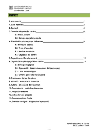 Generalitat de Catalunya
Departament d’Educació
Escola Ernest Lluch
PROJECTE EDUCATIU DE CENTRE
ESCOLA ERNEST LLUCH
- 1 -
ÍNDEX
0.Introducció 2
1.Marc normatiu 3
2.Context 4
3.Característiques del centre 6
3.1.Instal.lacions
3.2. Serveis complementaris
4. Identitat i caràcter propi del centre 9
4.1.Principis bàsics
4.2. Trets d’identitat
4.3. Motivació docent
4.4. Objectius de centre
5.Organització i funcionament 12
6.Organització pedagògica del centre 13
6.1.Línia pedagògica
6.2. Concreció i desenvolupament del currículum
6.3. Línia metodològica
6.4. Criteris generals d’avaluació
7.Tractament de les llengües
8.Inclusió i atenció a la diversitat
9.Tutoria i orientació de l’alumnat
10.Convivència i participació escolar
11.Projecció externa
12.Indicadors de progrés
13.Consideracions finals
14.Entrada en vigor i diligència d’aprovació
 