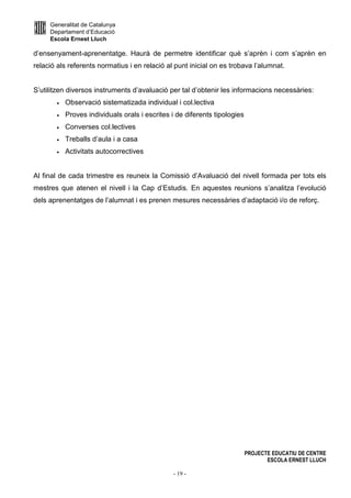 Generalitat de Catalunya
Departament d’Educació
Escola Ernest Lluch
PROJECTE EDUCATIU DE CENTRE
ESCOLA ERNEST LLUCH
- 19 -
d’ensenyament-aprenentatge. Haurà de permetre identificar què s’aprèn i com s’aprèn en
relació als referents normatius i en relació al punt inicial on es trobava l’alumnat.
S’utilitzen diversos instruments d’avaluació per tal d’obtenir les informacions necessàries:
• Observació sistematizada individual i col.lectiva
• Proves individuals orals i escrites i de diferents tipologies
• Converses col.lectives
• Treballs d’aula i a casa
• Activitats autocorrectives
Al final de cada trimestre es reuneix la Comissió d’Avaluació del nivell formada per tots els
mestres que atenen el nivell i la Cap d’Estudis. En aquestes reunions s’analitza l’evolució
dels aprenentatges de l’alumnat i es prenen mesures necessàries d’adaptació i/o de reforç.
 