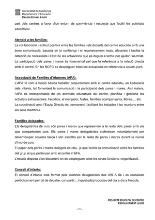 Generalitat de Catalunya
Departament d’Educació
Escola Ernest Lluch
PROJECTE EDUCATIU DE CENTRE
ESCOLA ERNEST LLUCH
- 22 -
part dels centres a favor d’un entorn de convivència i respecte que faciliti les activitats
educatives.
Atenció a les famílies:
La col·laboració i actitud positiva entre les famílies i els docents del centre educatiu amb una
bona comunicació, basada en la confiança i el reconeixement mutu, afavoreix i facilita la
detecció de necessitats i l’èxit de les actuacions que es duguin a terme per ajudar l’alumnat.
La participació dels pares i mares és fonamental pel que fa referència a la relació directa
amb el centre. En les NOFC es despleguen totes les actuacions en referencia a aquest punt.
Associació de Famílies d’Alumnes (AFA):
L’AFA té com a funció bàsica treballar conjuntament amb el centre educatiu, en l’educació
dels infants, tot fomentant la comunicació i la participació dels pares i mares. Així mateix,
l’AFA és coresponsable de les activitats educatives del centre, planifica i gestiona les
activitats extraescolars, l’acollida, el menjador, festes, famílies acompanyants, llibres,… etc.
La coordinació amb l’Equip Directiu és permanent, facilitant les trobades i les reunions entre
els seus membres.
Famílies delegades:
Els delegats/des de curs són pares i mares que representen a la resta dels pares amb els
que comparteixen curs. Els pares i mares delegats/des s’ofereixen voluntàriament per
desenvolupar aquesta tasca i són escollits per la resta de pares i mares durant la reunió
d’inici de curs.
El paper dels pares i mares delegats és clau, ja que facilita la comunicació entre les famílies
del grup al que pertanyen amb el centre i l’AFA.
L’escola disposa d’un document on es despleguen totes les seves funcions i organització.
Consell d’infants:
El consell d’infants està format pels alumnes delegats/des des d’I5 A 6è i es reuneixen
periòdicament per tal de debatre, compartir,...inquietuds/propostes del dia a dia a l’escola.
 