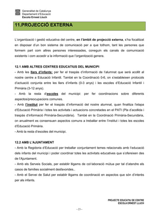 Generalitat de Catalunya
Departament d’Educació
Escola Ernest Lluch
PROJECTE EDUCATIU DE CENTRE
ESCOLA ERNEST LLUCH
- 23 -
11.PROJECCIÓ EXTERNA
L’organització i gestió educativa del centre, en l’àmbit de projecció externa, s’ha focalitzat
en disposar d’un bon sistema de comunicació per a que tothom, tant les persones que
formem part com altres persones interessades, coneguin els canals de comunicació
existents i com accedir a la informació que l’organització genera.
12.1 AMB ALTRES CENTRES EDUCATIUS DEL MUNICIPI
- Amb les llars d’infants: per fer el traspàs d’informació de l’alumnat que serà acollit al
nostre centre a Educació Infantil. També en la Coordinació 0-6, on s’estableixen protocols
d’actuació conjunta entre les llars d’infants (0-3 anys) i les escoles d’Educació Infantil i
Primària (3-12 anys).
- Amb la resta d’escoles del municipi: per fer coordinacions sobre diferents
aspectos/preocupacions comunes.
- Amb l’institut per fer el traspàs d’informació del nostre alumnat, quan finalitza l’etapa
d’Educació Primària i totes les activitats i actuacions concretades en el PATI (Pla d’acollida i
traspàs d’informació Primària-Secundària). També en la Coordinació Primària-Secundària,
on anualment es consensuen aspectos comuns a treballar entre l’institut i totes les escoles
d’Educació Primària.
- Amb la resta d’escoles del municipi.
12.2 AMB L’AJUNTAMENT
- Amb la Regidoria d’Educació per treballar conjuntament temes relacionats amb l’educació
dels infants del municipi i poder coordinar totes les activitats educatives que s’ofereixen des
de l’Ajuntament.
- Amb els Serveis Socials, per establir lligams de col·laboració mútua per tal d’atendre els
casos de famílies socialment desfavorides..
- Amb el Servei de Salut per establir lligams de coordinació en aspectos que són d’interès
per als infants.
 