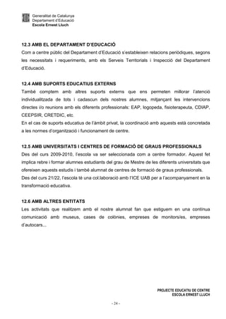 Generalitat de Catalunya
Departament d’Educació
Escola Ernest Lluch
PROJECTE EDUCATIU DE CENTRE
ESCOLA ERNEST LLUCH
- 24 -
12.3 AMB EL DEPARTAMENT D’EDUCACIÓ
Com a centre públic del Departament d’Educació s’estableixen relacions periòdiques, segons
les necessitats i requeriments, amb els Serveis Territorials i Inspecció del Departament
d’Educació.
12.4 AMB SUPORTS EDUCATIUS EXTERNS
També comptem amb altres suports externs que ens permeten millorar l’atenció
individualitzada de tots i cadascun dels nostres alumnes, mitjançant les intervencions
directes i/o reunions amb els diferents professionals: EAP, logopeda, fisioterapeuta, CDIAP,
CEEPSIR, CRETDIC, etc.
En el cas de suports educatius de l’àmbit privat, la coordinació amb aquests està concretada
a les normes d’organització i funcionament de centre.
12.5 AMB UNIVERSITATS I CENTRES DE FORMACIÓ DE GRAUS PROFESSIONALS
Des del curs 2009-2010, l’escola va ser seleccionada com a centre formador. Aquest fet
implica rebre i formar alumnes estudiants del grau de Mestre de les diferents universitats que
ofereixen aquests estudis i també alumnat de centres de formació de graus professionals.
Des del curs 21/22, l’escola té una col.laboració amb l’ICE UAB per a l’acompanyament en la
transformació educativa.
12.6 AMB ALTRES ENTITATS
Les activitats que realitzem amb el nostre alumnat fan que estiguem en una contínua
comunicació amb museus, cases de colònies, empreses de monitors/es, empreses
d’autocars...
 