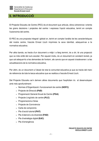 Generalitat de Catalunya
Departament d’Educació
Escola Ernest Lluch
PROJECTE EDUCATIU DE CENTRE
ESCOLA ERNEST LLUCH
- 2 -
0. INTRODUCCIÓ
El Projecte Educatiu de Centre (PEC) és el document que articula, dóna coherencia i orienta
les grans decisions i projectes del centre i expressa l’opció educativa, tenint en compte
l’autonomia del centre.
El PEC és una proposta integral i global on, tenint en compte l’anàlisi de les característiques
del nostre centre, l’escola Ernest Lluch imprimeix la seva identitat, adequant-se a la
normativa educativa.
Per altra banda, es tracta d’un document a mitjà i a llarg termini, és a dir, té una projecció
que va més enllà del curs escolar. Per aquest motiu, és un document en constant revisió, ja
que cal adequar-lo a les demandes de l’entorn, als canvis que en aquest s’esdevenen i a les
actualitzacions de la normativa educativa.
Per últim, és un document a l’abast de tota la comunitat educativa ja que es tracta del marc
de referencia de tota la tasca educativa que es realitza a l’escola Ernest Lluch.
Del Projecte Educatiu se’n deriven altres documents que l’explíciten i/o el desenvolupen
amb més aprofundiment:
• Normes d’Organització i funcionament de centre (NOFC)
• Projecte de Direcció (PdD)
• Programació General Anual de Centre (PGA)
• Projecte Lingüístic de centre (PLC)
• Programacions d’àrea
• Projecte de Convivència
• Carta de compromís
• Pla d’acció tutorial (PAT)
• Pla d’atenció a la diversitat (PAD)
• Pla d’estratègia digital (EdC)
• Pla d’emergència
 