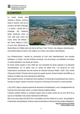 Generalitat de Catalunya
Departament d’Educació
Escola Ernest Lluch
PROJECTE EDUCATIU DE CENTRE
ESCOLA ERNEST LLUCH
- 4 -
2.CONTEXT
La nostra escola està
ubicada a Abrera, municipi
situat a l’extrem nord de la
comarca del Baix Llobregat
i a banda i banda del riu
Llobregat. Els habitants
están distribuïts entre el
nucli urbà (que inclou els
nuclis antics del Rebato i
del Carrer Major-La Font),
el nucli antic diferenciat de
Santa Maria de Villalba (amb els barris del Suro i Can Torres) i les antigues urbanitzacions,
ara transformades en barris: Can Vilalba, Ca n’Amat, Les Carpes i Sant Miquel).
Les infraestructures i serveis es concentren al nucli urbà majoritàriament: tres escoles
públiques, un institut, una llar d’infants municipal i una de privada, una biblioteca municipal,
un centre polivalent, una escola de música,...
El nostre centre sorgeix a l’any 2005 per una necessitat de donar resposta a la demanda
d’escolarització. Es va definir com un centre de doble línia i va iniciar-se en unes
instal·lacions provisionals dins del recinte de l’Escola Francesc Platón i Sartí, l’únic centre
d’Educació Infantil i Primària del municipi fins aquell moment. Durant el febrer del 2006 es va
realitzar el trasllat cap a les instal·lacions definitives.
Des d’aquell moment, el creixement de la població i la demanda d’escolarització per entrar a
l’escola va seguir creixent i el centre va assumir una tercera línia durant 3 cursos escolars.
L’any 2010, degut a aquest augment de demanda d’escolarització i com a desglossament de
la tercera línia del nostre centre, va néixer l’Escola Josefina Ibáñez.
L’Escola Josefina Ibáñez va compartir espais amb el nostre centre fins el curs 2015-16 ja
que es va traslladar a les seves instal.lacions definitives.
Des d’uns anys abans del 2015 fins a l’actualitat, ens hem trobat en un canvi de paradigma:
la demanda d’escolarització d’Abrera està concentrada en l’Educació Secundària Obligatòria.
 