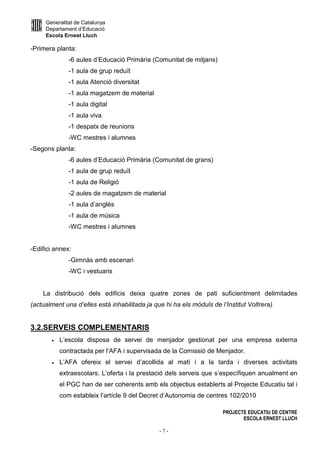 Generalitat de Catalunya
Departament d’Educació
Escola Ernest Lluch
PROJECTE EDUCATIU DE CENTRE
ESCOLA ERNEST LLUCH
- 7 -
-Primera planta:
-6 aules d’Educació Primària (Comunitat de mitjans)
-1 aula de grup reduït
-1 aula Atenció diversitat
-1 aula magatzem de material
-1 aula digital
-1 aula viva
-1 despatx de reunions
-WC mestres i alumnes
-Segons planta:
-6 aules d’Educació Primària (Comunitat de grans)
-1 aula de grup reduït
-1 aula de Religió
-2 aules de magatzem de material
-1 aula d’anglès
-1 aula de música
-WC mestres i alumnes
-Edifici annex:
-Gimnàs amb escenari
-WC i vestuaris
La distribució dels edificis deixa quatre zones de pati suficientment delimitades
(actualment una d’elles està inhabilitada ja que hi ha els mòduls de l’Institut Voltrera)
3.2.SERVEIS COMPLEMENTARIS
• L’escola disposa de servei de menjador gestionat per una empresa externa
contractada per l’AFA i supervisada de la Comissió de Menjador.
• L’AFA ofereix el servei d’acollida al matí i a la tarda i diverses activitats
extraescolars. L’oferta i la prestació dels serveis que s’específiquen anualment en
el PGC han de ser coherents amb els objectius establerts al Projecte Educatiu tal i
com estableix l’artícle 9 del Decret d’Autonomia de centres 102/2010
 