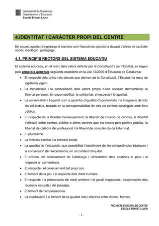 Generalitat de Catalunya
Departament d’Educació
Escola Ernest Lluch
PROJECTE EDUCATIU DE CENTRE
ESCOLA ERNEST LLUCH
- 8 -
4.IDENTITAT I CARÀCTER PROPI DEL CENTRE
En aquest apartat s’expressa la manera com l’escola es posiciona davant d’idees de caràcter
social, ideològic i pedagògic.
4.1. PRINCIPIS RECTORS DEL SISTEMA EDUCATIU
El sistema educatiu, en el marc dels valors definits per la Constitució i per l’Estatut, es regeix
pels principis generals següents establerts en la Llei 12/2009 d’Educació de Catalunya:
• El respecte dels drets i els deures que deriven de la Constitució, l’Estatut i la resta de
legislació vigent.
• La transmissió i la consolidació dels valors propis d’una societat democràtica: la
llibertat personal, la responsabilitat, la solidaritat, el respecte i la igualtat.
• La universalitat i l’equitat com a garantia d’igualtat d’oportunitats i la integració de tots
els col.lectius, basada en la coresponsabilitat de tots els centres sostinguts amb fons
públics.
• El respecte de la llibertat d’ensenyament, la llibertat de creació de centres, la llibertat
d’elecció entre centres públics o altres centres que els creats pels poders públics, la
llibertat de càtedra del professorat i la lliberat de consciència de l’alumnat.
• El pluralisme.
• La inclusió escolar i la cohesió social.
• La qualitat de l’educació, que possibilitat l’assoliment de les competències bàsiques i
la consecució de l’excel.lència, en un context d’equitat.
• El conreu del coneixement de Catalunya i l’arrelament dels alumnes al país i el
respecte a l convivència.
• El respecte i el coneixement del propi cos.
• El foment de la pau i el respecte dels drets humans.
• El respecte i la preservació del medi ambient i el gaudi respectuós i responsable dels
recursos naturals i del paisatge.
• El foment de l’emprenedoria.
• La coeducació i el foment de la igualtat real i efectiva entre dones i homes.
 