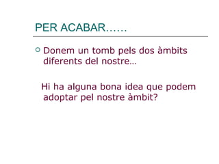 PER ACABAR……
 Donem un tomb pels dos àmbits
diferents del nostre…
Hi ha alguna bona idea que podem
adoptar pel nostre àmbit?
 