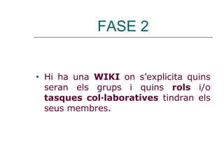 FASE 2
• Hi ha una WIKI on s’explicita quins
seran els grups i quins rols i/o
tasques col·laboratives tindran els
seus membres.
 