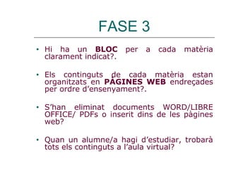 FASE 3
• Hi ha un BLOC per a cada matèria
clarament indicat?.
• Els continguts de cada matèria estan
organitzats en PÀGINES WEB endreçades
per ordre d’ensenyament?.
• S’han eliminat documents WORD/LIBRE
OFFICE/ PDFs o inserit dins de les pàgines
web?
• Quan un alumne/a hagi d’estudiar, trobarà
tots els continguts a l’aula virtual?
 