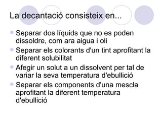 La decantació consisteix en...  Separar dos líquids que no es poden dissoldre, com ara aigua i oli Separar els colorants d'un tint aprofitant la diferent solubilitat Afegir un solut a un dissolvent per tal de variar la seva temperatura d'ebullició Separar els components d'una mescla aprofitant la diferent temperatura d'ebullició 
