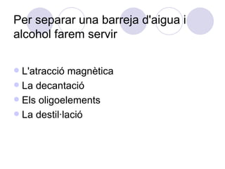 Per separar una barreja d'aigua i alcohol farem servir  L'atracció magnètica La decantació Els oligoelements La destil·lació 