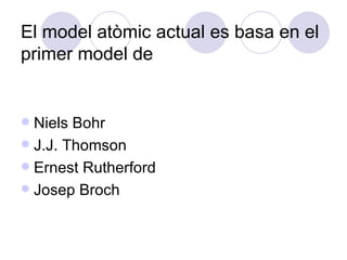 El model atòmic actual es basa en el primer model de  Niels Bohr J.J. Thomson Ernest Rutherford Josep Broch 