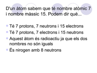 D'un àtom sabem que té nombre atòmic 7 i nombre màssic 15. Podem dir què... Té 7 protons, 7 neutrons i 15 electrons Té 7 protons, 7 electrons i 15 neutrons Aquest àtom és radioactiu ja que els dos nombres no són iguals És nirogen amb 8 neutrons 