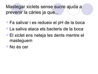 Mastegar xiclets sense sucre ajuda a prevenir la càries ja que... Fa salivar i es redueix el pH de la boca La saliva ataca els bacteris de la boca El xiclet ens neteja les dents mentre el masteguem No és cer 