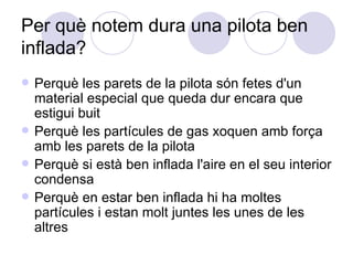 Per què notem dura una pilota ben inflada?  Perquè les parets de la pilota són fetes d'un material especial que queda dur encara que estigui buit Perquè les partícules de gas xoquen amb força amb les parets de la pilota Perquè si està ben inflada l'aire en el seu interior condensa Perquè en estar ben inflada hi ha moltes partícules i estan molt juntes les unes de les altres 