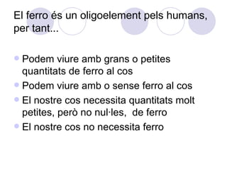 El ferro és un oligoelement pels humans, per tant... Podem viure amb grans o petites quantitats de ferro al cos Podem viure amb o sense ferro al cos El nostre cos necessita quantitats molt petites, però no nul·les,  de ferro El nostre cos no necessita ferro 