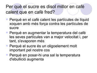 Per què el sucre es disol millor en cafè calent que en cafè fred?  Perquè en el cafè calent les partícules de líquid xoquen amb més força contra les partícules de sucre Perquè en augmentar la temperatura del café les seves partícules van a major velocitat i, per tant, s'evaporen més Perquè el sucre és un oligoelement molt important pel nostre cos Perquè en posar-hi una sal la temperatura d'ebullició augmenta 