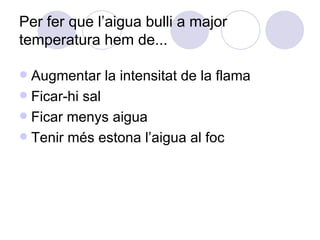 Per fer que l’aigua bulli a major temperatura hem de...  Augmentar la intensitat de la flama Ficar-hi sal Ficar menys aigua Tenir més estona l’aigua al foc 