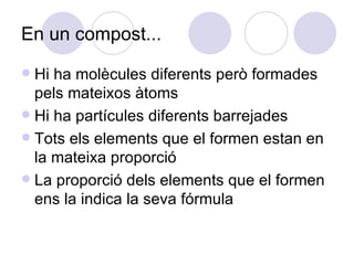 En un compost... Hi ha molècules diferents però formades pels mateixos àtoms Hi ha partícules diferents barrejades Tots els elements que el formen estan en la mateixa proporció La proporció dels elements que el formen ens la indica la seva fórmula 
