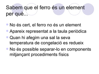 Sabem que el ferro és un element per què... No és cert, el ferro no és un element Apareix representat a la taula periòdica Quan hi afegim una sal la seva temperatura de congelació es redueix No és possible separar-lo en components mitjançant procediments físics 