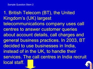 1. British Telecom (BT), the United Kingdom’s (UK) largest telecommunications company uses call centres to answer customer queries about account details, call charges and general business practices. In 2003, BT decided to use businesses in India, instead of in the UK, to handle their services. The call centres in India recruit local staff.  Sample Question Stem 2 index 