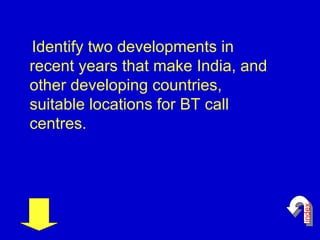 Identify two developments in recent years that make India, and other developing countries, suitable locations for BT call centres.  index 