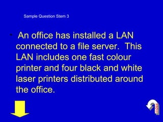 An office has installed a LAN connected to a file server.  This LAN includes one fast colour printer and four black and white laser printers distributed around the office.   Sample Question Stem 3 index 