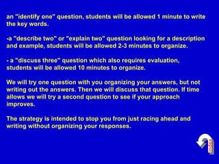 an "identify one" question, students will be allowed 1 minute to write the key words. -a "describe two" or "explain two" question looking for a description and example, students will be allowed 2-3 minutes to organize. - a "discuss three" question which also requires evaluation, students will be allowed 10 minutes to organize. We will try one question with you organizing your answers, but not writing out the answers. Then we will discuss that question. If time allows we will try a second question to see if your approach improves. The strategy is intended to stop you from just racing ahead and writing without organizing your responses. index 