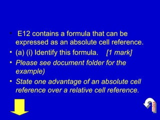 E12 contains a formula that can be expressed as an absolute cell reference. (a) (i) Identify this formula.  [1 mark] Please see document folder for the example) State one advantage of an absolute cell reference over a relative cell reference.   index 