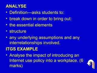 ANALYSE Definition—asks students to:  break down in order to bring out:  the essential elements  structure  any underlying assumptions and any interrelationships involved.  ITGS EXAMPLE Analyse the impact of introducing an Internet use policy into a workplace. (6 marks)  index 