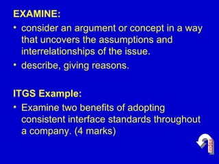 EXAMINE: consider an argument or concept in a way that uncovers the assumptions and interrelationships of the issue.  describe, giving reasons.  ITGS Example: Examine two benefits of adopting consistent interface standards throughout a company. (4 marks)  index 