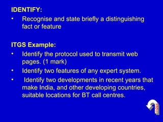 IDENTIFY: Recognise and state briefly a distinguishing fact or feature ITGS Example: Identify the protocol used to transmit web pages. (1 mark) Identify two features of any expert system.   Identify two developments in recent years that make India, and other developing countries, suitable locations for BT call centres. index 