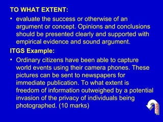 TO WHAT EXTENT: evaluate the success or otherwise of an argument or concept. Opinions and conclusions should be presented clearly and supported with empirical evidence and sound argument. ITGS Example: Ordinary citizens have been able to capture world events using their camera phones. These pictures can be sent to newspapers for immediate publication. To what extent is freedom of information outweighed by a potential invasion of the privacy of individuals being photographed. (10 marks)  index 