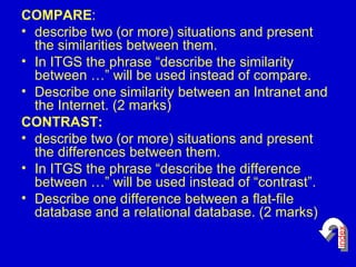 COMPARE : describe two (or more) situations and present the similarities between them. In ITGS the phrase “describe the similarity between …” will be used instead of compare. Describe one similarity between an Intranet and the Internet. (2 marks)  CONTRAST: describe two (or more) situations and present the differences between them. In ITGS the phrase “describe the difference between …” will be used instead of “contrast”.  Describe one difference between a flat-file database and a relational database. (2 marks)  index 