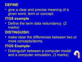 DEFINE give a clear and precise meaning of a given word, term or concept. ITGS example  Define the term data redundancy. (2 marks)  DISTINGUISH: make clear the differences between two or more concepts/terms.  ITGS Example: Distinguish between a computer model and a computer simulation. (3 marks)  index 