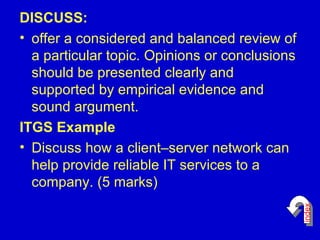 DISCUSS: offer a considered and balanced review of a particular topic. Opinions or conclusions should be presented clearly and supported by empirical evidence and sound argument.  ITGS Example Discuss how a client–server network can help provide reliable IT services to a company. (5 marks)  index 