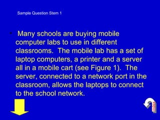 Many schools are buying mobile computer labs to use in different classrooms.  The mobile lab has a set of laptop computers, a printer and a server all in a mobile cart (see Figure 1).  The server, connected to a network port in the classroom, allows the laptops to connect to the school network.  Sample Question Stem 1 index 