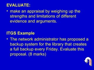 EVALUATE: make an appraisal by weighing up the strengths and limitations of different evidence and arguments. ITGS Example The network administrator has proposed a backup system for the library that creates a full backup every Friday. Evaluate this proposal. (8 marks)  index 