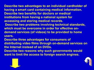Describe two advantages to an individual cardholder of having a smart card containing medical information.  Describe two benefits for doctors or medical institutions from having a national system for accessing and storing medical records.  Describe two problems involving technical standards, which must be overcome in order for effective on-demand services (of videos) to be provided to home users.  Describe three advantages for consumers of distributing video films through on-demand services on the Internet instead of on DVDs.  Describe two reasons why such governments would want to limit the access to foreign search engines.  index 