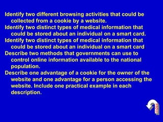 Identify two different browsing activities that could be collected from a cookie by a website.   Identify two distinct types of medical information that could be stored about an individual on a smart card.  Identify two distinct types of medical information that could be stored about an individual on a smart card .  Describe two methods that governments can use to control online information available to the national population.  Describe one advantage of a cookie for the owner of the website and one advantage for a person accessing the website.  Include one practical example in each description. index 
