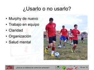 18 nov '10
¿Usarlo o no usarlo?
● Murphy de nuevo
● Trabajo en equipo
● Claridad
● Organización
● Salud mental
¿Qué es un sistema de control de versiones?
 