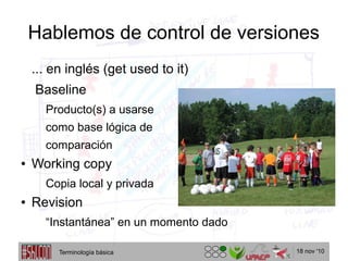 18 nov '10
Hablemos de control de versiones
... en inglés (get used to it)
Baseline
Producto(s) a usarse
como base lógica de
comparación
● Working copy
Copia local y privada
● Revision
“Instantánea” en un momento dado
Terminología básica
 
