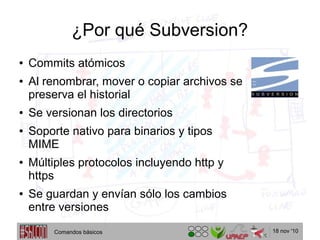 18 nov '10
¿Por qué Subversion?
● Commits atómicos
● Al renombrar, mover o copiar archivos se
preserva el historial
● Se versionan los directorios
● Soporte nativo para binarios y tipos
MIME
● Múltiples protocolos incluyendo http y
https
● Se guardan y envían sólo los cambios
entre versiones
Comandos básicos
 