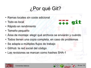 18 nov '10
¿Por qué Git?
● Ramas locales sin coste adicional
● Todo es local
● Rápido en rendimiento
● Tamaño pequeño
● Área de montaje: elegir qué archivos se enviarán y cuándo
● Todos tienen una copia completa, en caso de problemas
● Se adapta a múltiples flujos de trabajo
● GitHub: la red social del código
● Las revisiones se marcan como hashes SHA-1
Comandos básicos
 