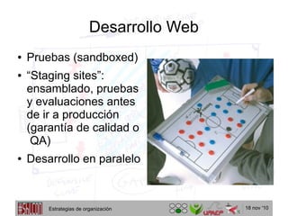18 nov '10
Desarrollo Web
● Pruebas (sandboxed)
● “Staging sites”:
ensamblado, pruebas
y evaluaciones antes
de ir a producción
(garantía de calidad o
QA)
● Desarrollo en paralelo
Estrategias de organización
 