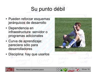 18 nov '10
Su punto débil
● Pueden reforzar esquemas
jerárquicos de desarrollo
● Dependencia en
infraestructura: servidor o
programas adicionales
● Curva de aprendizaje:
pareciera sólo para
desarrolladores
● Disciplina: hay que usarlos
Recomendaciones y primeros pasos
 