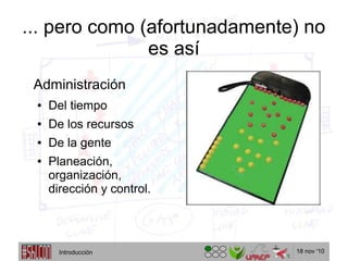 18 nov '10
... pero como (afortunadamente) no
es así
Administración
● Del tiempo
● De los recursos
● De la gente
● Planeación,
organización,
dirección y control.
Introducción
 