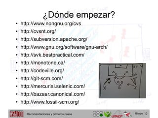 18 nov '10
¿Dónde empezar?
● http://www.nongnu.org/cvs
● http://cvsnt.org/
● http://subversion.apache.org/
● http://www.gnu.org/software/gnu-arch/
● http://svk.bestpractical.com/
● http://monotone.ca/
● http://codeville.org/
● http://git-scm.com/
● http://mercurial.selenic.com/
● http://bazaar.canonical.com/
● http://www.fossil-scm.org/
Recomendaciones y primeros pasos
 
