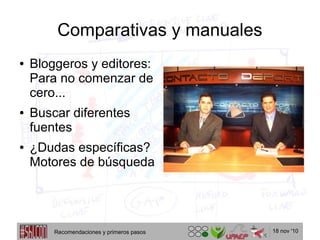 18 nov '10
Comparativas y manuales
● Bloggeros y editores:
Para no comenzar de
cero...
● Buscar diferentes
fuentes
● ¿Dudas específicas?
Motores de búsqueda
Recomendaciones y primeros pasos
 