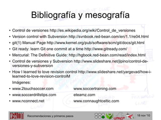 18 nov '10
Bibliografía y mesografía
●
Control de versiones http://es.wikipedia.org/wiki/Control_de_versiones
● Version control with Subversion http://svnbook.red-bean.com/en/1.1/re04.html
● git(1) Manual Page http://www.kernel.org/pub/software/scm/git/docs/git.html
● Git ready: learn Git one commit at a time http://www.gitready.com/
● Mercurial: The Definitive Guide: http://hgbook.red-bean.com/read/index.html
● Control de versiones y Subversion http://www.slideshare.net/jlpino/control-de-
versiones-y-subversion
● How I learned to love revision control http://www.slideshare.net/yargevad/how-i-
learned-to-love-revision-controlM
Imágenes:
● www.2touchsoccer.com www.soccertraining.com
● www.soccerdrillstips.com eteamz.com
● www.nconnect.net www.connaughtceltic.com
Recomendaciones y primeros pasos
 